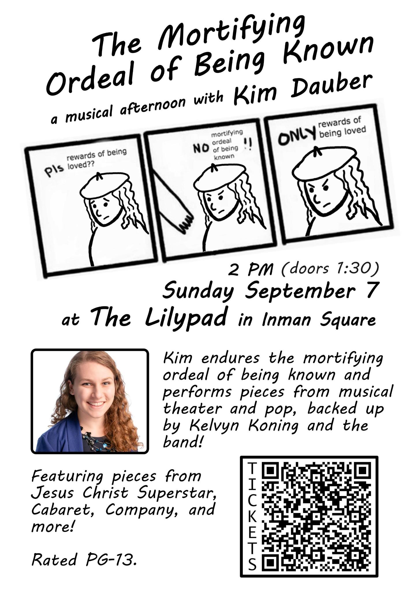 The Mortifying Ordeal of Being Known. A musical afternoon with Kim Dauber. Comic. First panel: Pleading Kim says "Pls rewards of being loved?" Second panel: Angry Kim says "No mortifying ordeal of being known!" Third panel: Angry Kim says "Only rewards of being loved." 2 PM (doors 1:30). Sunday September 7 at The Lilypad in Inman Square. Kim endures the mortifying ordeal of being known and performs pieces from musical theater and pop, backed up by Kelvyn Koning and the band! Featuring pieces from Jesus Christ Superstar, Cabaret, Company, and more! Rated PG-13.